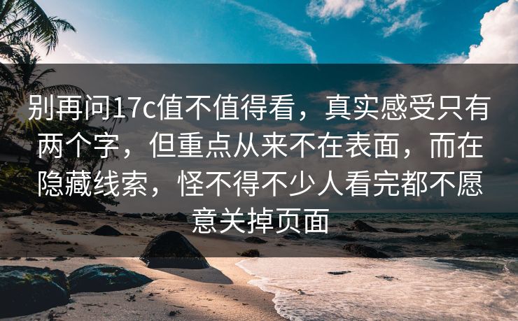 别再问17c值不值得看,真实感受只有两个字,但重点从来不在表面,而在隐藏线索,怪不得不少人看完都不愿意关掉页面 别再问17c值不值得看,真实感受只有两个字,但重点从来不在表面,而在隐藏线索,怪不得不少人看完都不愿意关掉页面