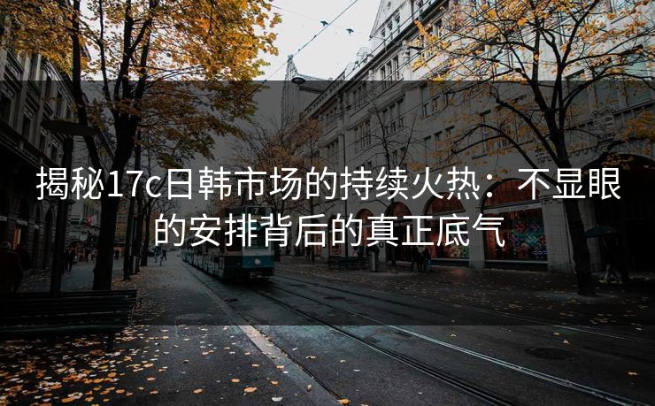 揭秘17c日韩市场的持续火热：不显眼的安排背后的真正底气
