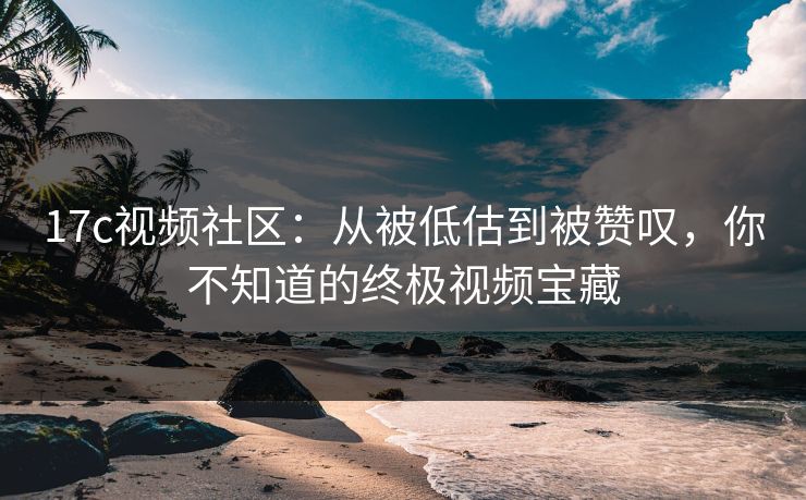 17c视频社区：从被低估到被赞叹，你不知道的终极视频宝藏