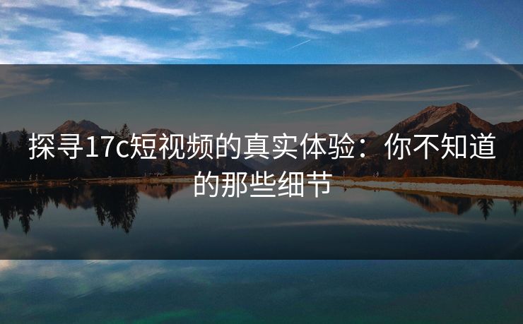 探寻17c短视频的真实体验:你不知道的那些细节 探寻17c短视频的真实体验:你不知道的那些细节