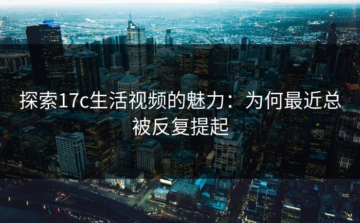 探索17c生活视频的魅力:为何最近总被反复提起 探索17c生活视频的魅力:为何最近总被反复提起