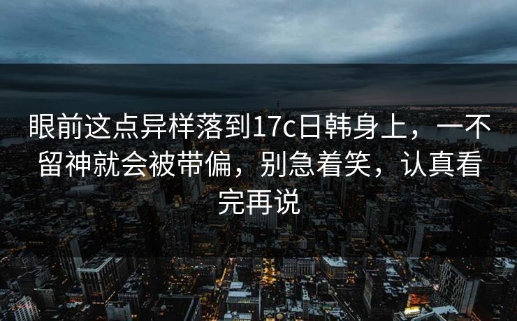 眼前这点异样落到17c日韩身上,一不留神就会被带偏,别急着笑,认真看完再说 眼前这点异样落到17c日韩身上,一不留神就会被带偏,别急着笑,认真看完再说