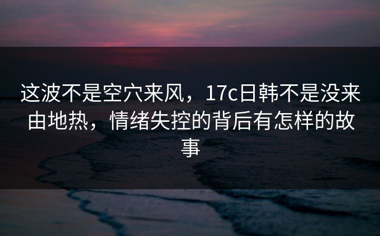 这波不是空穴来风，17c日韩不是没来由地热，情绪失控的背后有怎样的故事