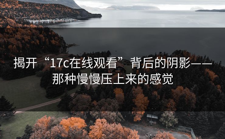 揭开“17c在线观看”背后的阴影——那种慢慢压上来的感觉