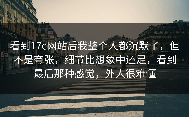 看到17c网站后我整个人都沉默了，但不是夸张，细节比想象中还足，看到最后那种感觉，外人很难懂